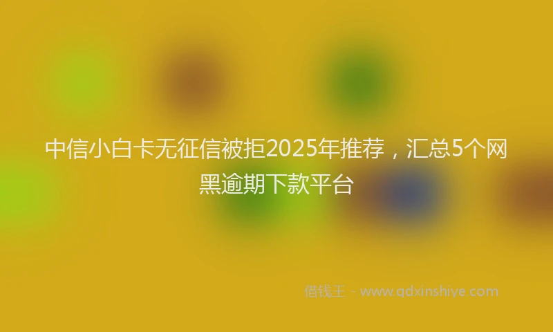中信小白卡无征信被拒2025年推荐，汇总5个网黑逾期下款平台