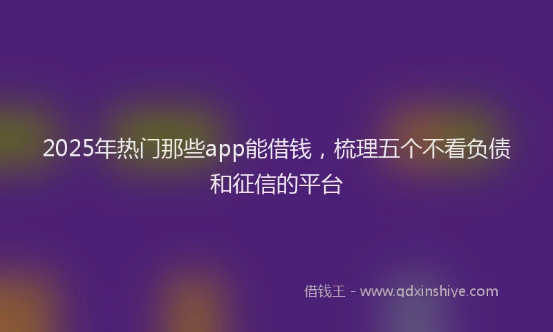 2025年热门那些app能借钱，梳理五个不看负债和征信的平台