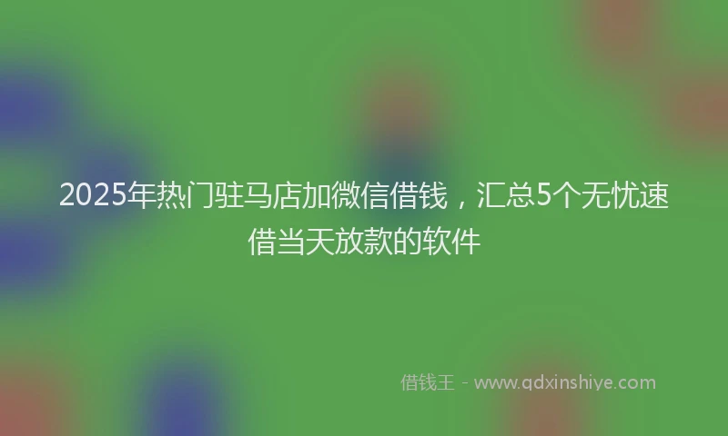 2025年热门驻马店加微信借钱，汇总5个无忧速借当天放款的软件