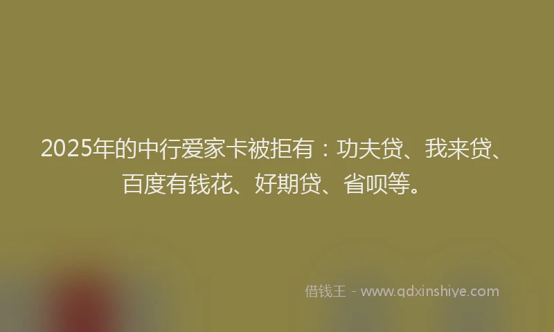2025年的中行爱家卡被拒有：功夫贷、我来贷、百度有钱花、好期贷、省呗等。