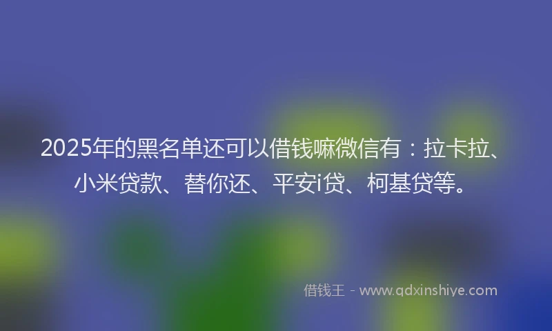 2025年的黑名单还可以借钱嘛微信有：拉卡拉、小米贷款、替你还、平安i贷、柯基贷等。