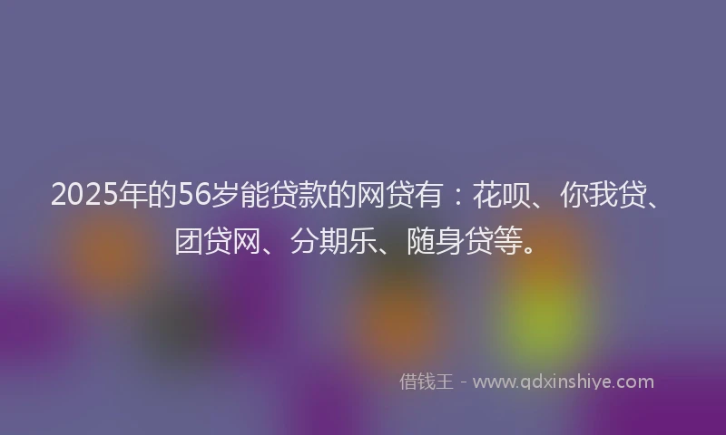 2025年的56岁能贷款的网贷有：花呗、你我贷、团贷网、分期乐、随身贷等。