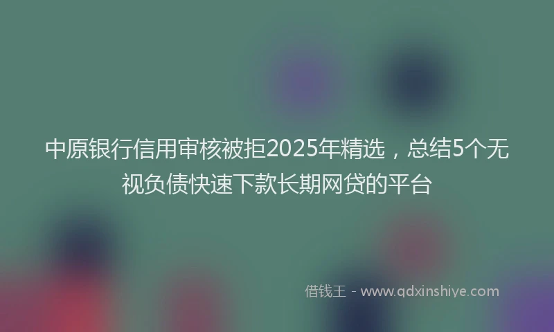 中原银行信用审核被拒2025年精选，总结5个无视负债快速下款长期网贷的平台