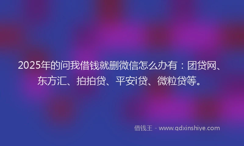 2025年的问我借钱就删微信怎么办有：团贷网、东方汇、拍拍贷、平安i贷、微粒贷等。