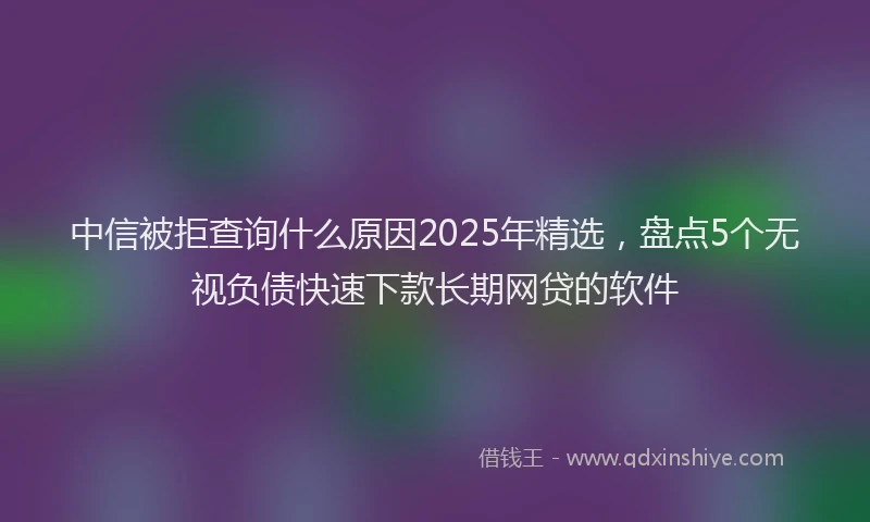 中信被拒查询什么原因2025年精选，盘点5个无视负债快速下款长期网贷的软件