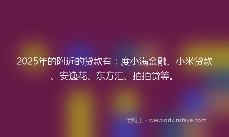 2025年的附近的贷款有：度小满金融、小米贷款、安逸花、东方汇、拍拍贷等。