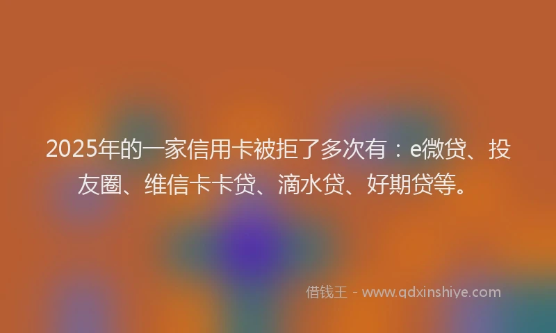 2025年的一家信用卡被拒了多次有：e微贷、投友圈、维信卡卡贷、滴水贷、好期贷等。