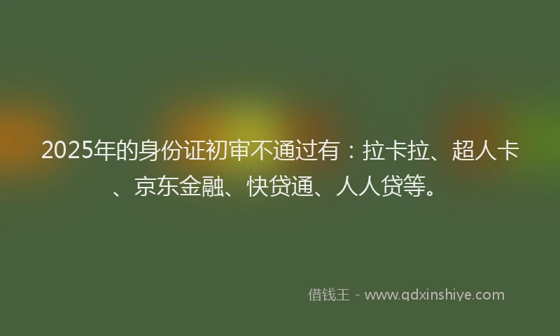 2025年的身份证初审不通过有：拉卡拉、超人卡、京东金融、快贷通、人人贷等。