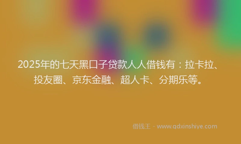 2025年的七天黑口子贷款人人借钱有：拉卡拉、投友圈、京东金融、超人卡、分期乐等。