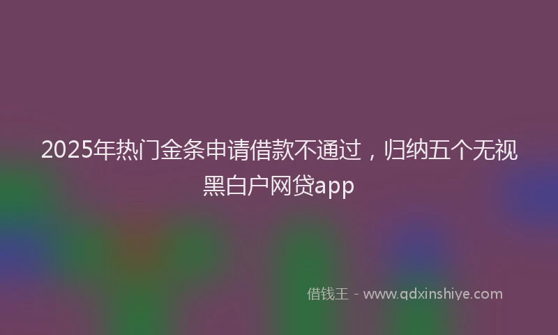 2025年热门金条申请借款不通过，归纳五个无视黑白户网贷app