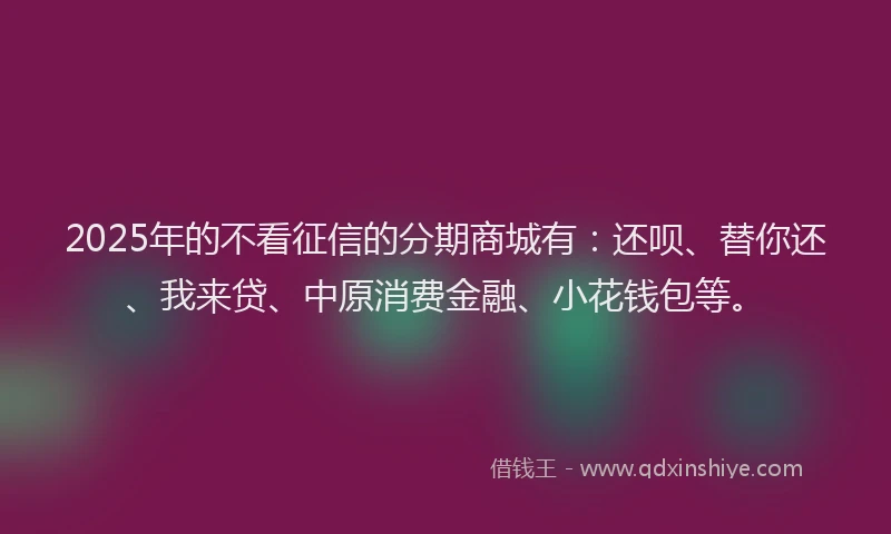 2025年的不看征信的分期商城有：还呗、替你还、我来贷、中原消费金融、小花钱包等。