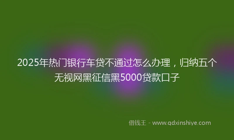 2025年热门银行车贷不通过怎么办理，归纳五个无视网黑征信黑5000贷款口子