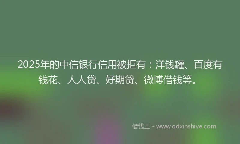2025年的中信银行信用被拒有：洋钱罐、百度有钱花、人人贷、好期贷、微博借钱等。