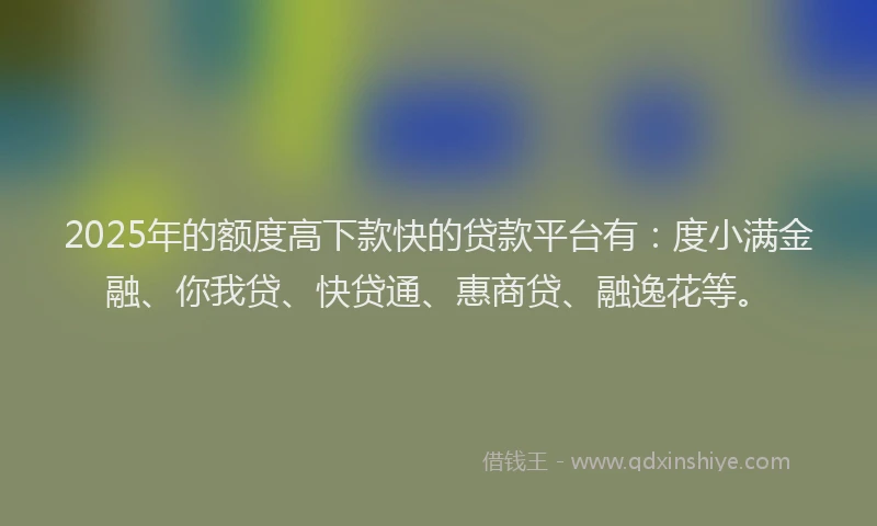 2025年的额度高下款快的贷款平台有：度小满金融、你我贷、快贷通、惠商贷、融逸花等。