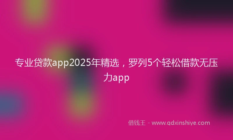 专业贷款app2025年精选，罗列5个轻松借款无压力app