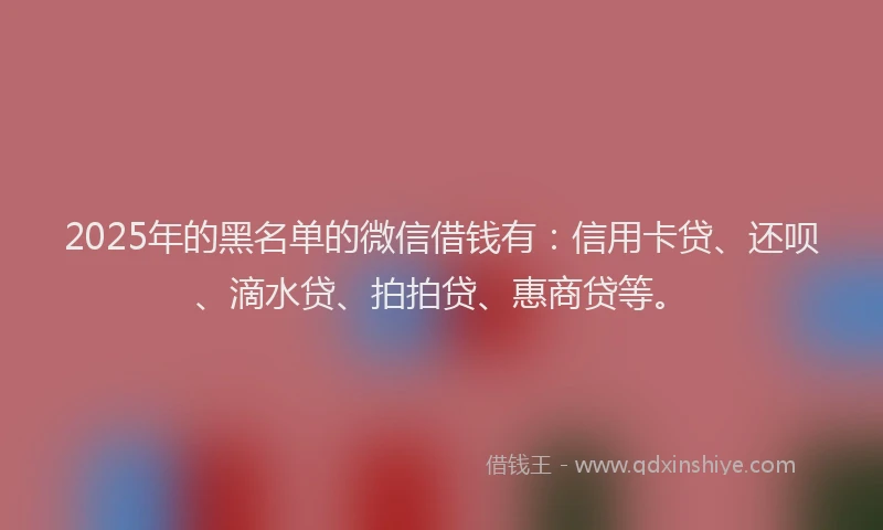 2025年的黑名单的微信借钱有：信用卡贷、还呗、滴水贷、拍拍贷、惠商贷等。