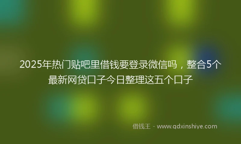 2025年热门贴吧里借钱要登录微信吗，整合5个最新网贷口子今日整理这五个口子