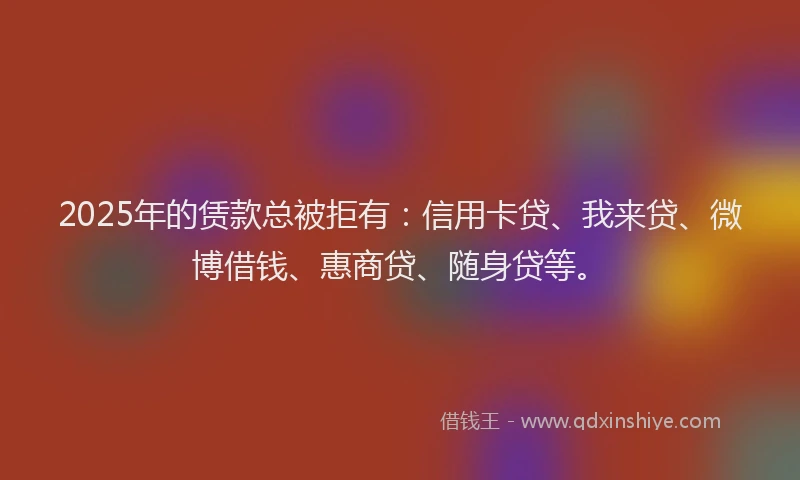 2025年的赁款总被拒有：信用卡贷、我来贷、微博借钱、惠商贷、随身贷等。