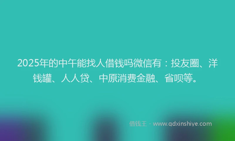 2025年的中午能找人借钱吗微信有：投友圈、洋钱罐、人人贷、中原消费金融、省呗等。