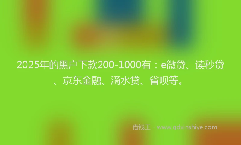 2025年的黑户下款200-1000有：e微贷、读秒贷、京东金融、滴水贷、省呗等。