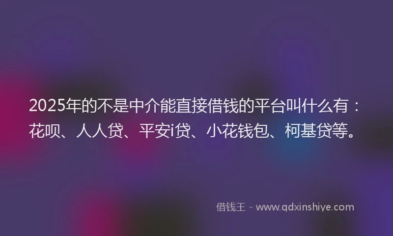 2025年的不是中介能直接借钱的平台叫什么有：花呗、人人贷、平安i贷、小花钱包、柯基贷等。
