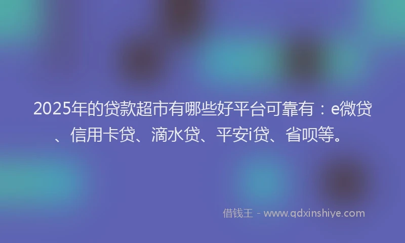 2025年的贷款超市有哪些好平台可靠有：e微贷、信用卡贷、滴水贷、平安i贷、省呗等。