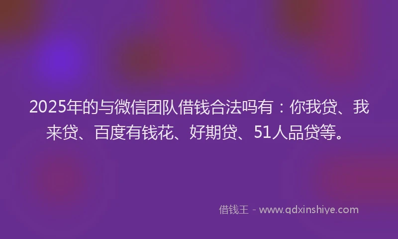 2025年的与微信团队借钱合法吗有：你我贷、我来贷、百度有钱花、好期贷、51人品贷等。