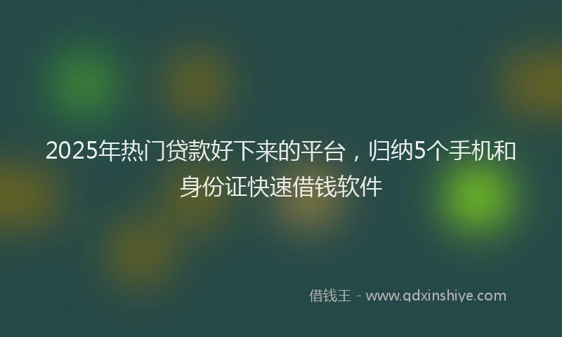 2025年热门贷款好下来的平台，归纳5个手机和身份证快速借钱软件