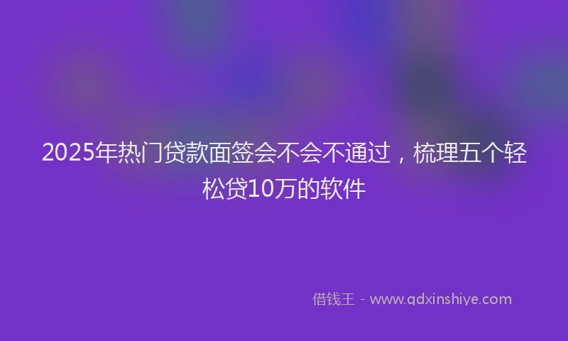 2025年热门贷款面签会不会不通过，梳理五个轻松贷10万的软件