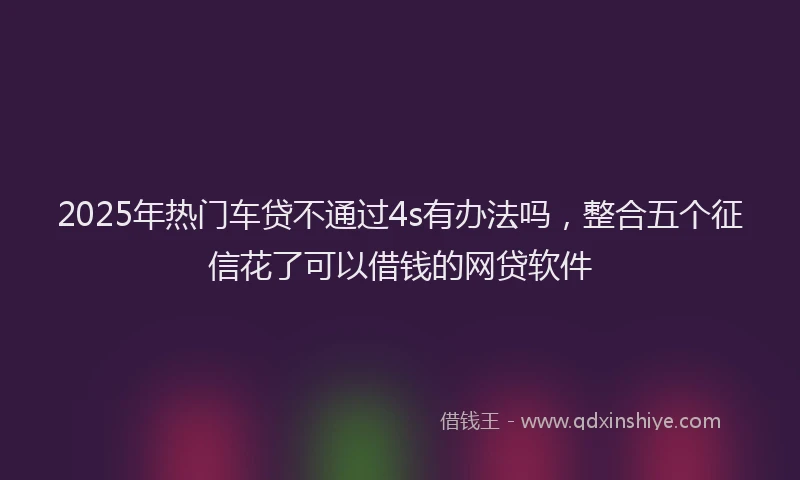 2025年热门车贷不通过4s有办法吗，整合五个征信花了可以借钱的网贷软件