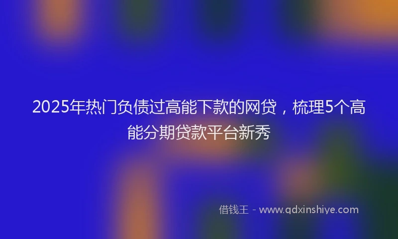 2025年热门负债过高能下款的网贷，梳理5个高能分期贷款平台新秀