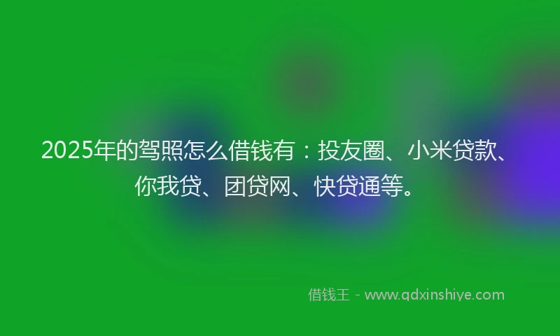 2025年的驾照怎么借钱有：投友圈、小米贷款、你我贷、团贷网、快贷通等。