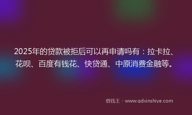 2025年的贷款被拒后可以再申请吗有：拉卡拉、花呗、百度有钱花、快贷通、中原消费金融等。