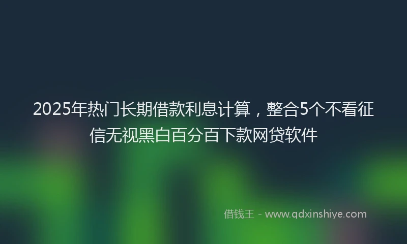 2025年热门长期借款利息计算，整合5个不看征信无视黑白百分百下款网贷软件