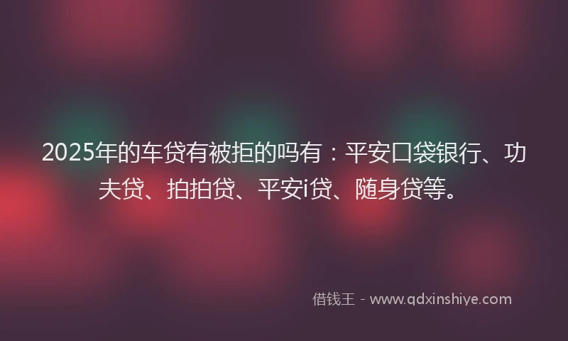 2025年的车贷有被拒的吗有：平安口袋银行、功夫贷、拍拍贷、平安i贷、随身贷等。