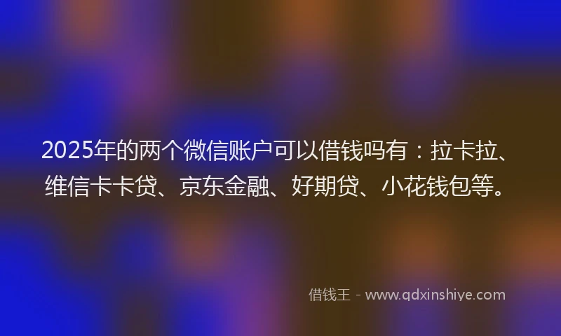 2025年的两个微信账户可以借钱吗有：拉卡拉、维信卡卡贷、京东金融、好期贷、小花钱包等。