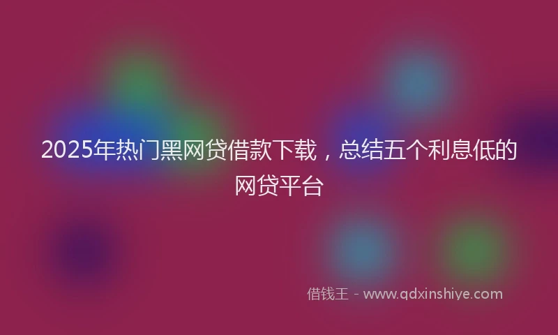 2025年热门黑网贷借款下载，总结五个利息低的网贷平台