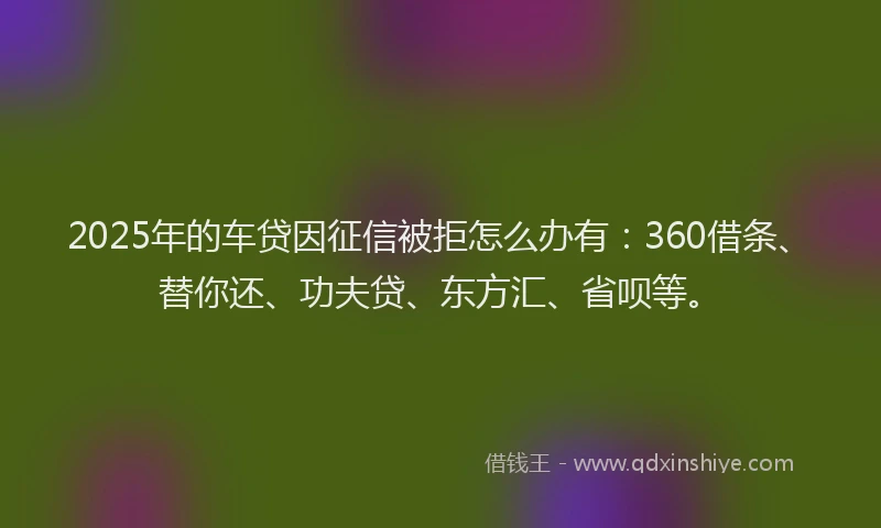 2025年的车贷因征信被拒怎么办有：360借条、替你还、功夫贷、东方汇、省呗等。