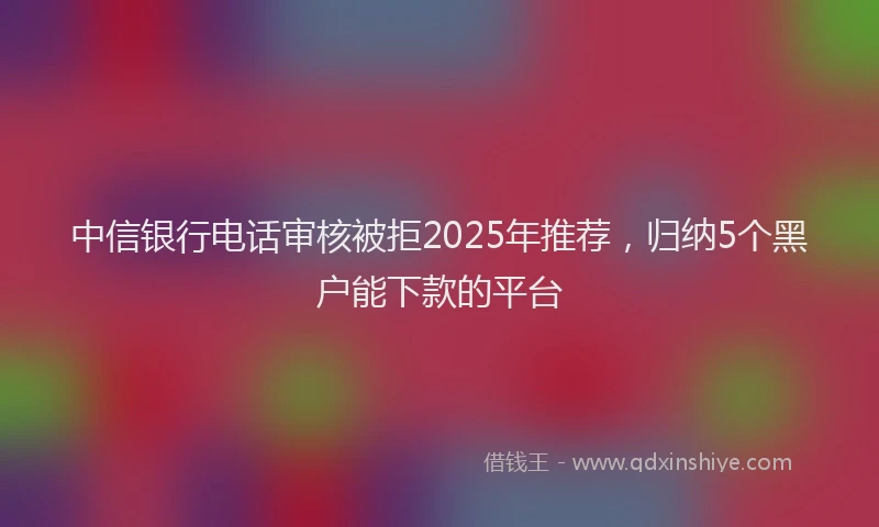 中信银行电话审核被拒2025年推荐，归纳5个黑户能下款的平台