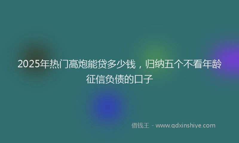 2025年热门高炮能贷多少钱，归纳五个不看年龄征信负债的口子