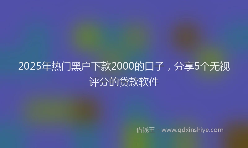 2025年热门黑户下款2000的口子，分享5个无视评分的贷款软件