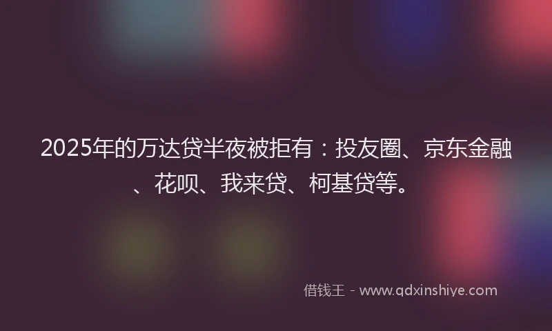 2025年的万达贷半夜被拒有：投友圈、京东金融、花呗、我来贷、柯基贷等。