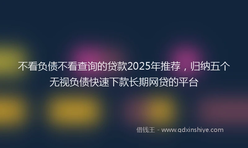 不看负债不看查询的贷款2025年推荐，归纳五个无视负债快速下款长期网贷的平台