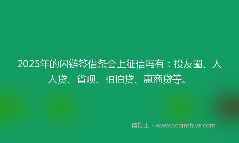 2025年的闪链签借条会上征信吗有：投友圈、人人贷、省呗、拍拍贷、惠商贷等。