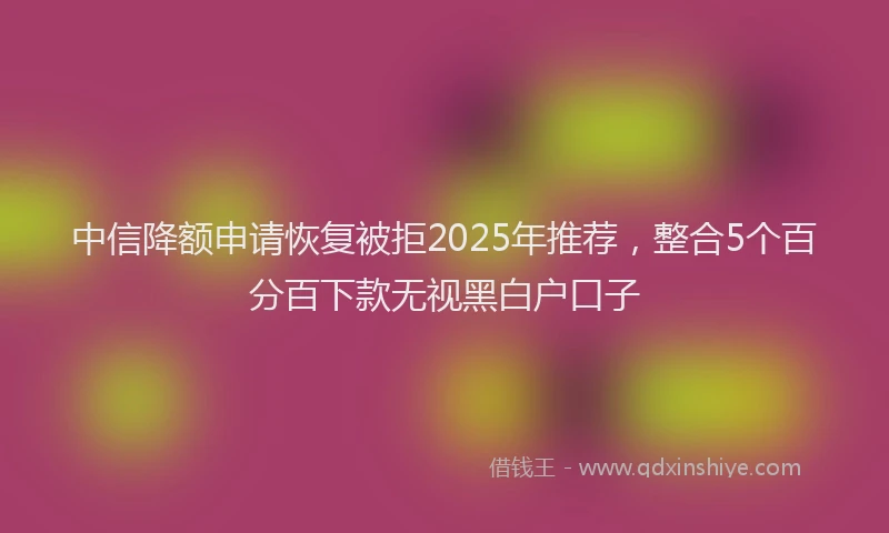 中信降额申请恢复被拒2025年推荐，整合5个百分百下款无视黑白户口子