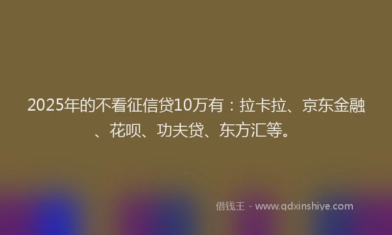 2025年的不看征信贷10万有：拉卡拉、京东金融、花呗、功夫贷、东方汇等。