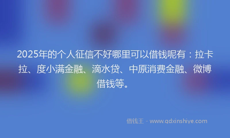 2025年的个人征信不好哪里可以借钱呢有：拉卡拉、度小满金融、滴水贷、中原消费金融、微博借钱等。