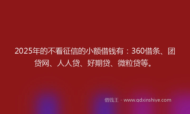 2025年的不看征信的小额借钱有：360借条、团贷网、人人贷、好期贷、微粒贷等。