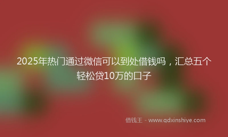 2025年热门通过微信可以到处借钱吗，汇总五个轻松贷10万的口子