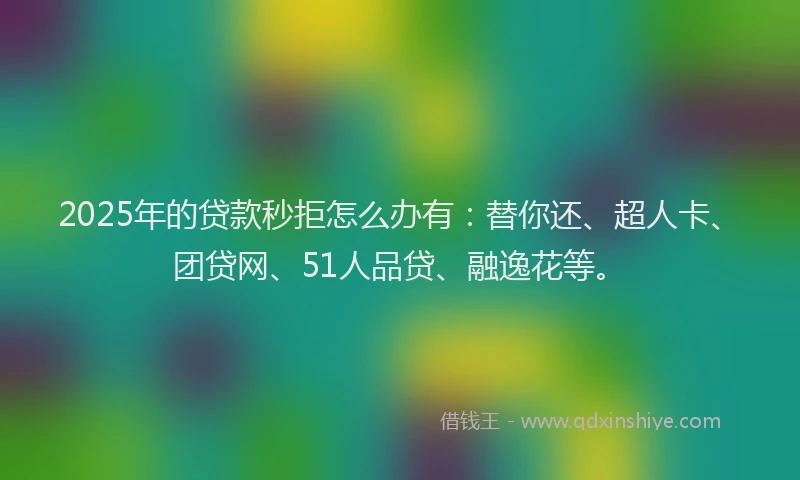 2025年的贷款秒拒怎么办有：替你还、超人卡、团贷网、51人品贷、融逸花等。